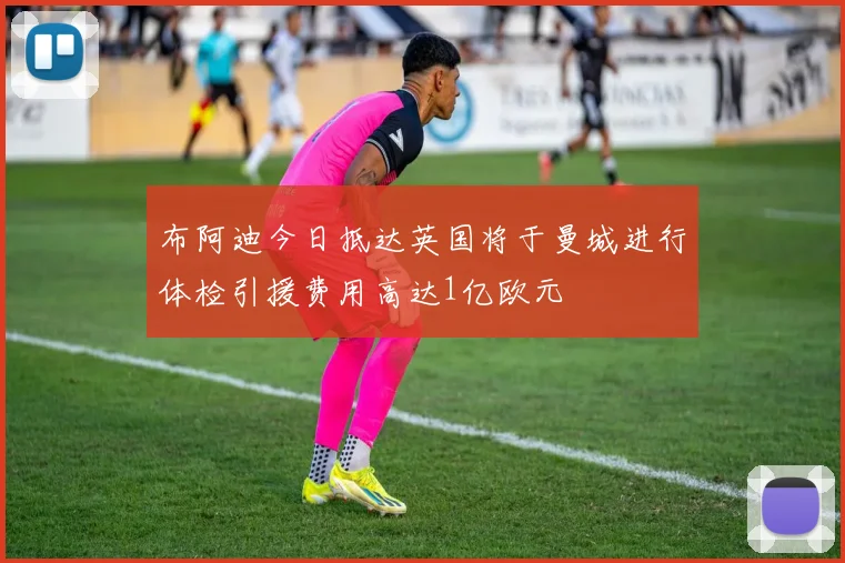 布阿迪今日抵达英国将于曼城进行体检引援费用高达1亿欧元