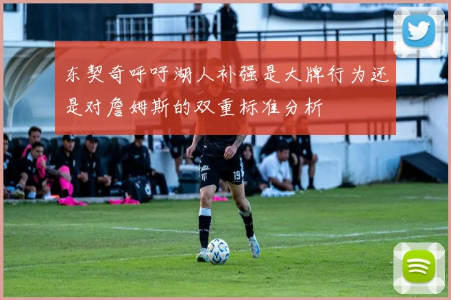 东契奇呼吁湖人补强是大牌行为还是对詹姆斯的双重标准分析
