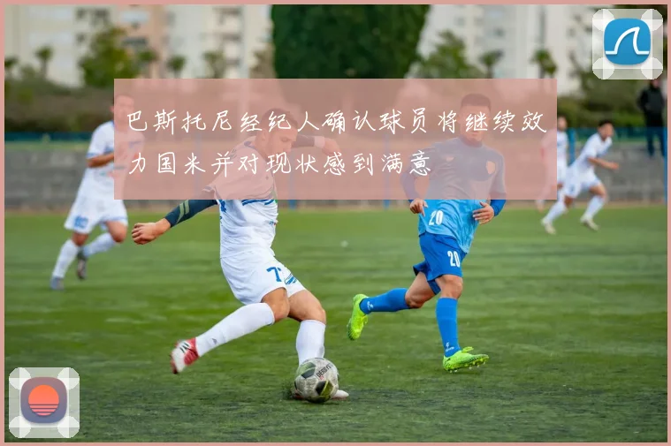 巴斯托尼经纪人确认球员将继续效力国米并对现状感到满意
