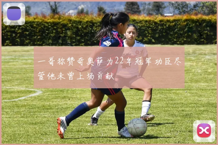 一哥称赞奇奥萨为22年冠军功臣尽管他未曾上场贡献