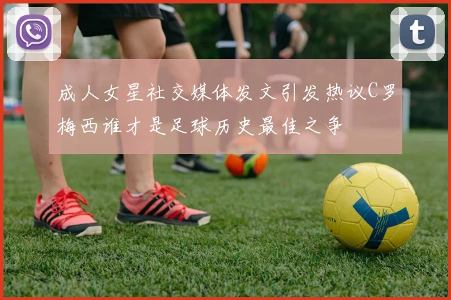 成人女星社交媒体发文引发热议C罗梅西谁才是足球历史最佳之争