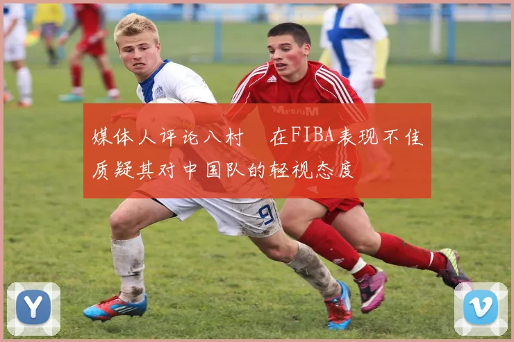 媒体人评论八村塁在FIBA表现不佳质疑其对中国队的轻视态度