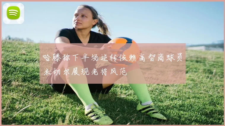 哈滕称下半场逆转依赖高智商球员米切尔展现老将风范
