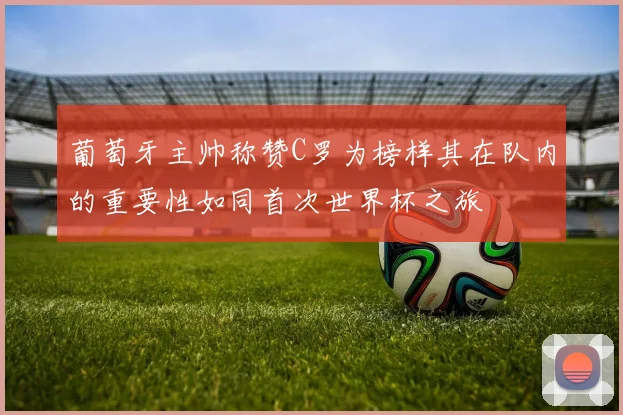 葡萄牙主帅称赞C罗为榜样其在队内的重要性如同首次世界杯之旅