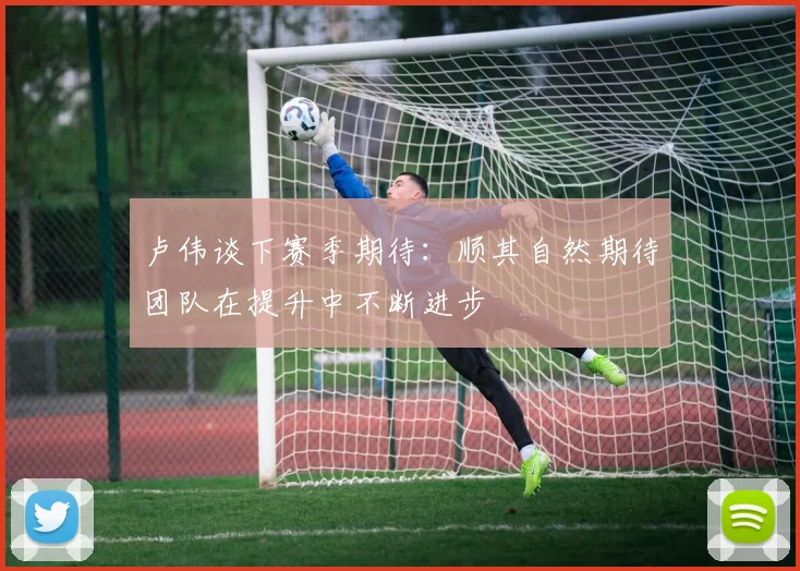 卢伟谈下赛季期待：顺其自然期待团队在提升中不断进步