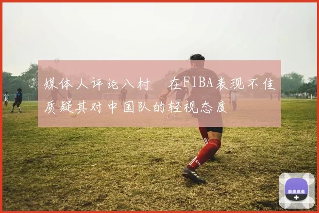 媒体人评论八村塁在FIBA表现不佳质疑其对中国队的轻视态度