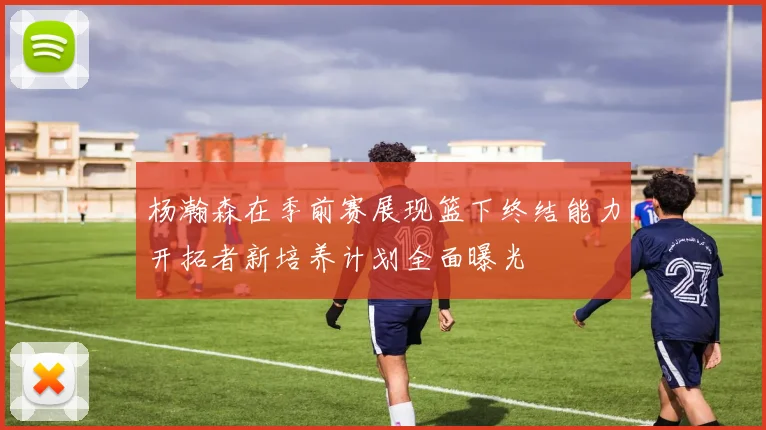 杨瀚森在季前赛展现篮下终结能力开拓者新培养计划全面曝光