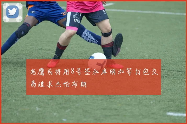 老鹰或将用8号签和库明加等打包交易追求杰伦布朗