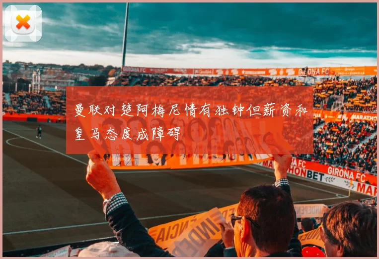曼联对楚阿梅尼情有独钟但薪资和皇马态度成障碍