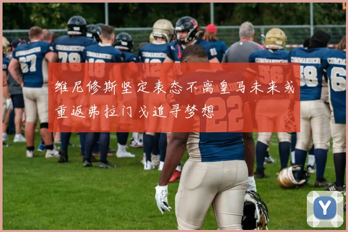 维尼修斯坚定表态不离皇马未来或重返弗拉门戈追寻梦想