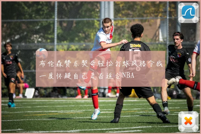 布伦森赞东契奇轻松打球风格令我一度怀疑自己是否适合NBA