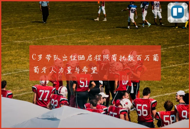 C罗带队出征晒启程照寄托数百万葡萄牙人力量与希望