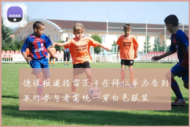 德媒报道格雷茨卡在拜仁举办告别派对参与者需统一穿白色服装