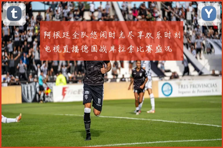 阿根廷全队悠闲时光尽享欢乐时刻电视直播德国战库拉索比赛盛况