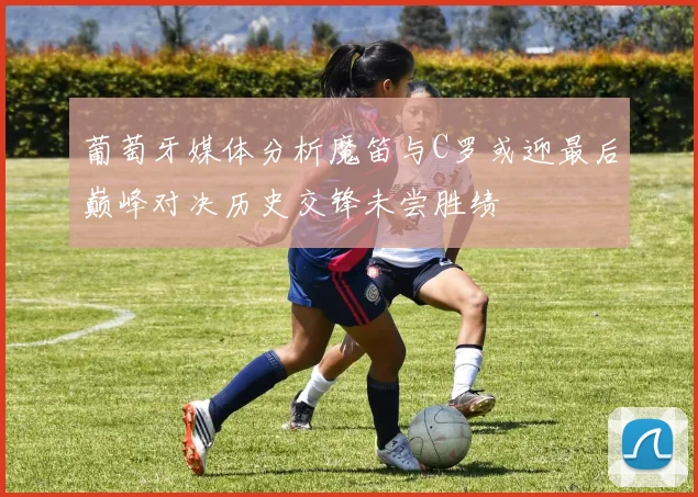 葡萄牙媒体分析魔笛与C罗或迎最后巅峰对决历史交锋未尝胜绩