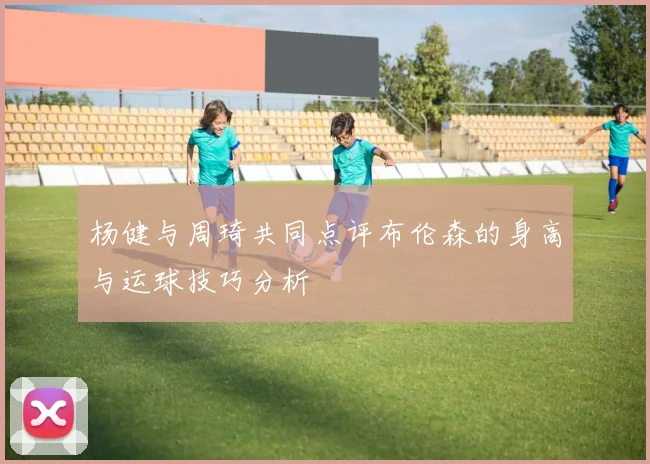 杨健与周琦共同点评布伦森的身高与运球技巧分析