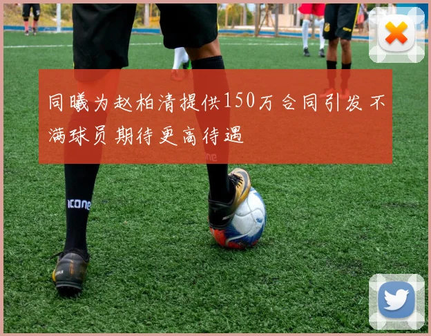 同曦为赵柏清提供150万合同引发不满球员期待更高待遇