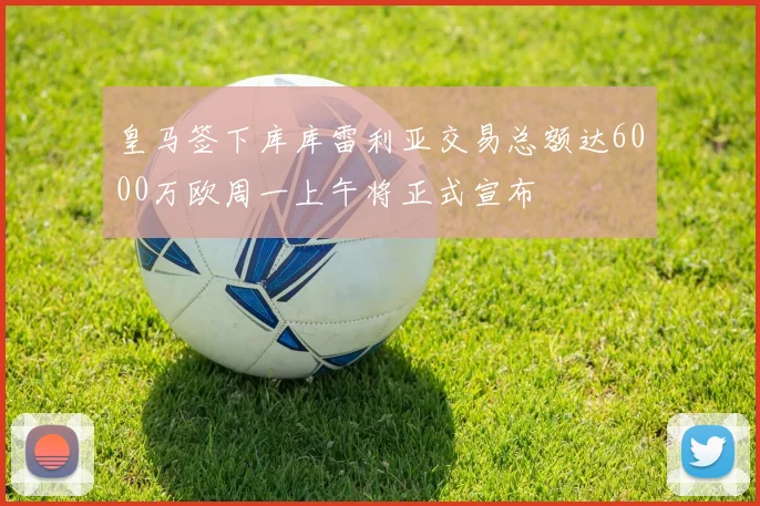 皇马签下库库雷利亚交易总额达6000万欧周一上午将正式宣布