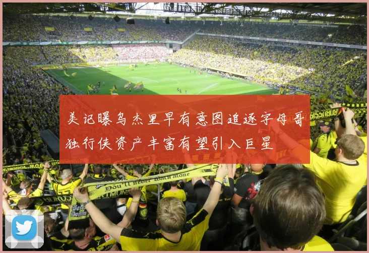 美记曝乌杰里早有意图追逐字母哥独行侠资产丰富有望引入巨星