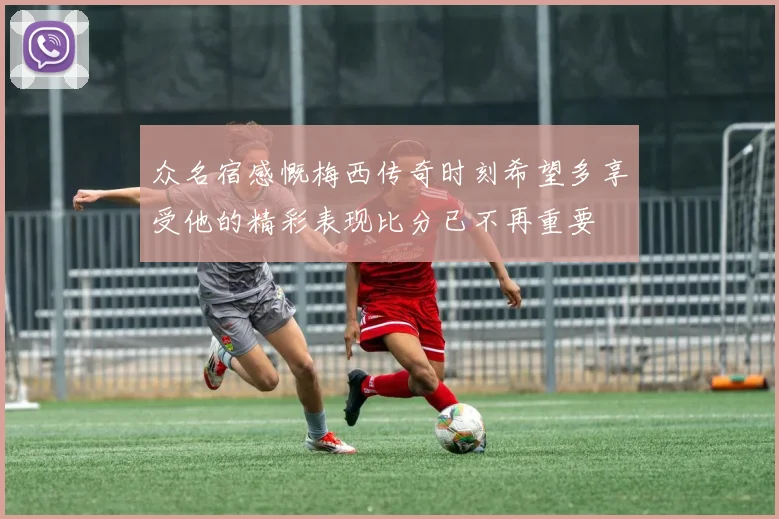 众名宿感慨梅西传奇时刻希望多享受他的精彩表现比分已不再重要