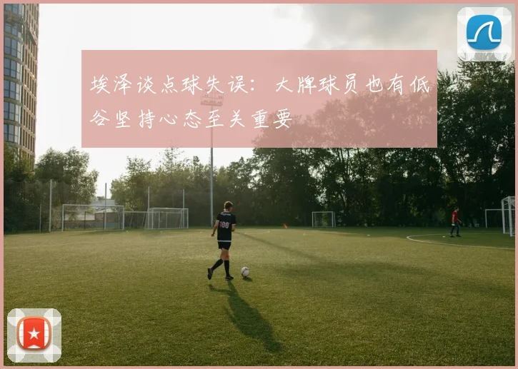 埃泽谈点球失误：大牌球员也有低谷坚持心态至关重要