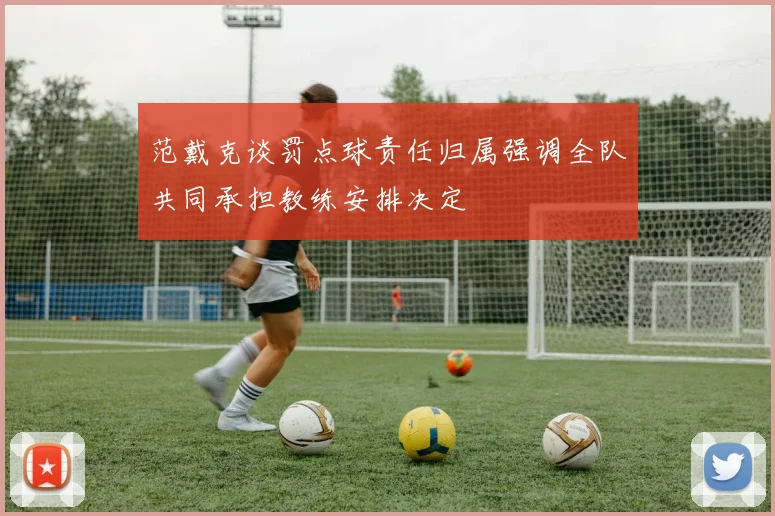 范戴克谈罚点球责任归属强调全队共同承担教练安排决定