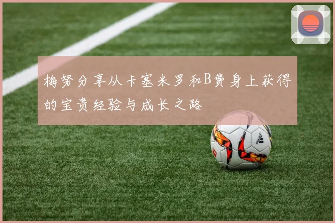 梅努分享从卡塞米罗和B费身上获得的宝贵经验与成长之路