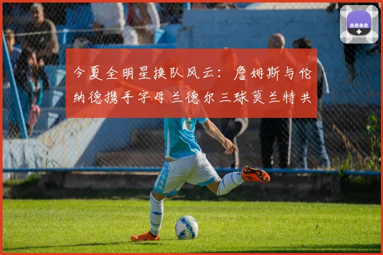 今夏全明星换队风云：詹姆斯与伦纳德携手字母兰德尔三球莫兰特共创辉煌
