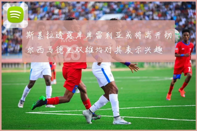 斯基拉透露库库雷利亚或将离开切尔西马德里双雄均对其表示兴趣