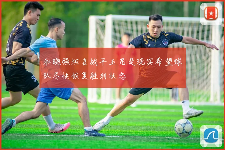 和晓强坦言战平玉昆是现实希望球队尽快恢复胜利状态