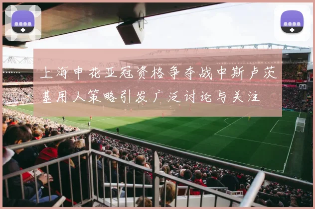 上海申花亚冠资格争夺战中斯卢茨基用人策略引发广泛讨论与关注