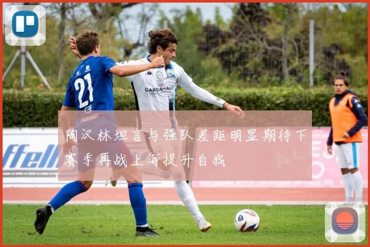 陶汉林坦言与强队差距明显期待下赛季再战上海提升自我