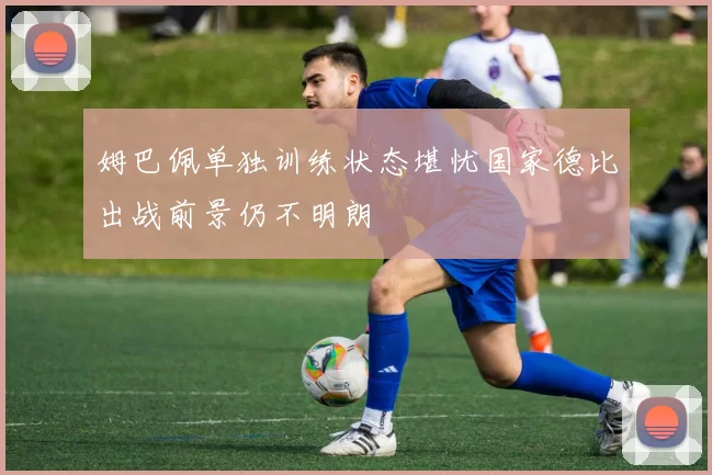 姆巴佩单独训练状态堪忧国家德比出战前景仍不明朗